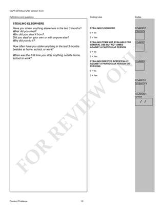 CAPA-Omnibus Child Version 5.0.0
Coding rules

Definitions and questions

Codes

STEALING ELSEWHERE

CGA8X01
Intensity

STEALING ELSEWHERE

How often have you stolen anything in the last 3 months
besides at home, school, or work?

0 = No
2 = Yes
STEALING ITEMS NOT AVAILABLE FOR
GENERAL USE BUT NOT AIMED
AGAINST A PARTICULAR PERSON
0 = No

When was the first time you stole anything outside home,
school or work?

2 = Yes

CGA8I02

O

N

STEALING DIRECTED SPECIFICALLY
AGAINST A PARTICULAR PERSON OR
PERSONS
0 = No

CGA8I01

LY

Have you stolen anything elsewhere in the last 3 months?
What did you steal?
Who did you steal it from?
Did you steal on your own or with anyone else?
Why did you do it?

FO

R

RE

VI

EW

2 = Yes

Conduct Problems

10

CGA8F01
Frequency

CGA8O01
Onset

/ /

 