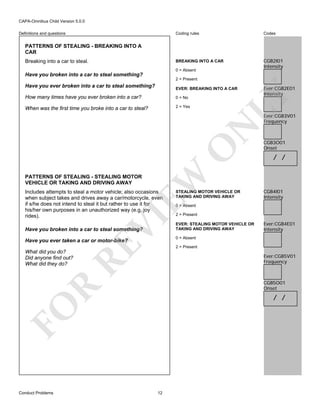 CAPA-Omnibus Child Version 5.0.0
Coding rules

Codes

BREAKING INTO A CAR

Definitions and questions

CGB2I01
Intensity

PATTERNS OF STEALING - BREAKING INTO A
CAR
Breaking into a car to steal.

0 = Absent

Have you broken into a car to steal something?
2 = Present

Have you ever broken into a car to steal something?
How many times have you ever broken into a car?

0 = No

When was the first time you broke into a car to steal?

2 = Yes

Ever:CGB2E01
Intensity

LY

EVER: BREAKING INTO A CAR

EW

O

N

Ever:CGB3V01
Frequency

CGB3O01
Onset

/ /

PATTERNS OF STEALING - STEALING MOTOR
VEHICLE OR TAKING AND DRIVING AWAY

VI

Includes attempts to steal a motor vehicle; also occasions
when subject takes and drives away a car/motorcycle, even
if s/he does not intend to steal it but rather to use it for
his/her own purposes in an unauthorized way (e.g. joy
rides).
Have you broken into a car to steal something?

RE

Have you ever taken a car or motor-bike?

CGB4I01
Intensity

0 = Absent

2 = Present
EVER: STEALING MOTOR VEHICLE OR
TAKING AND DRIVING AWAY

Ever:CGB4E01
Intensity

0 = Absent
2 = Present

What did you do?
Did anyone find out?
What did they do?

Ever:CGB5V01
Frequency

R

CGB5O01
Onset

/ /

FO
Conduct Problems

STEALING MOTOR VEHICLE OR
TAKING AND DRIVING AWAY

12

 