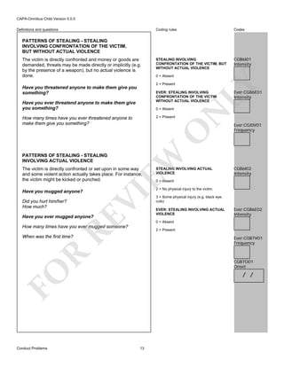 CAPA-Omnibus Child Version 5.0.0
Coding rules

Definitions and questions

Codes

STEALING INVOLVING
CONFRONTATION OF THE VICTIM, BUT
WITHOUT ACTUAL VIOLENCE

CGB6I01
Intensity

PATTERNS OF STEALING - STEALING
INVOLVING CONFRONTATION OF THE VICTIM,
BUT WITHOUT ACTUAL VIOLENCE

0 = Absent
2 = Present

Have you threatened anyone to make them give you
something?

LY

The victim is directly confronted and money or goods are
demanded, threats may be made directly or implicitly (e.g.
by the presence of a weapon), but no actual violence is
done.

Have you ever threatend anyone to make them give
you something?

0 = Absent
2 = Present

PATTERNS OF STEALING - STEALING
INVOLVING ACTUAL VIOLENCE

EW

O

How many times have you ever threatened anyone to
make them give you something?

N

EVER: STEALING INVOLVING
CONFRONTATION OF THE VICTIM
WITHOUT ACTUAL VIOLENCE

The victim is directly confronted or set upon in some way
and some violent action actually takes place. For instance,
the victim might be kicked or punched.

Did you hurt him/her?
How much?

RE

Have you ever mugged anyone?

CGB6I02
Intensity

0 = Absent

3 = Some physical injury (e.g. black eye,
cuts)
EVER: STEALING INVOLVING ACTUAL
VIOLENCE

Ever:CGB6E02
Intensity

0 = Absent

How many times have you ever mugged someone?

2 = Present

When was the first time?

R

Ever:CGB7V01
Frequency

CGB7O01
Onset

FO
Conduct Problems

Ever:CGJ0V01
Frequency

2 = No physical injury to the victim.

VI

Have you mugged anyone?

STEALING INVOLVING ACTUAL
VIOLENCE

Ever:CGB6E01
Intensity

/ /

13

 