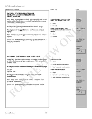 CAPA-Omnibus Child Version 5.0.0
Coding rules

Definitions and questions

Codes

STEALING INVOLVING VIOLENCE
RESULTING IN SERIOUS INJURY

CGB8I01
Intensity

PATTERN OF STEALING - STEALING
INVOLVING VIOLENCE RESULTING IN
SERIOUS INJURY
As a result of violence committed during stealing, the victim
sustained broken limbs, or required hospitalization, or was
unconscious for any period.

0 = Absent

LY

2 = Present

Have you mugged anyone and caused serious injury?

EVER: STEALING INVOLVING
VIOLENCE RESULTING IN SERIOUS
INJURY

2 = Present

EW

When was the first time you seriously injured someone in a
mugging situation?

0 = Absent

N

How often have you mugged someone and caused serious
injury?

O

Have you ever mugged anyone and caused serious
injury?

Ever:CGB8E01
Intensity

Ever:CGB9V01
Frequency

CGB9O01
Onset

/ /

PATTERNS OF STEALING - USE OF WEAPON

VI

Use of any item that could be used to threaten or intimidate
a victim. Include carrying a weapon even if it is concealed
and not used.

USE OF WEAPON
0 = Absent

CGC0I01
Intensity

2 = Carried weapon while stealing.
3 = Used weapon to threaten victim.

What?
Did you use it?

EVER: USE OF WEAPON

RE

Have you carried a weapon when you stole something?

0 = Absent

Have you ever carried a weapon when you stole
something?

Ever:CGC0E01
Intensity

2 = Carried weapon while stealing.
3 = Used weapon to threaten victim.

How many times have you ever carried a weapon when
you stole something?

R

Ever:CGC1V01
Frequency

When was the first time you carried a weapon to steal?

FO

CGC1O01
Onset

Conduct Problems

/ /

14

 
