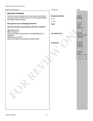 CAPA-Omnibus Child Version 5.0.0
Coding rules

Definitions and questions

Codes

BREAKING PROMISES

CGJ2I01
Intensity

BREAKING PROMISES
Failure to carry out actions for which a direct commitment
has been given to another person. Do not include behavior
that meets criteria for lying.

0 = No
2 = Yes

How good are you at keeping promises?

CGJ2F01
Home
Frequency

Have you broken any promises in the last 3 months?
What happened?
What did you do?
Have you broken any promises to "parental figures" or
"siblings"?
What about at school?
Have you broken any promises to anyone else?

FO

R

RE

VI

EW

O

ELSEWHERE

N

DAYCARE/SCHOOL

LY

HOME

Conduct Problems

16

CGJ2F02
Daycare/School
Frequency

CGJ2F03
Elsewhere
Frequency

CGJ2O01
Onset

/ /

 