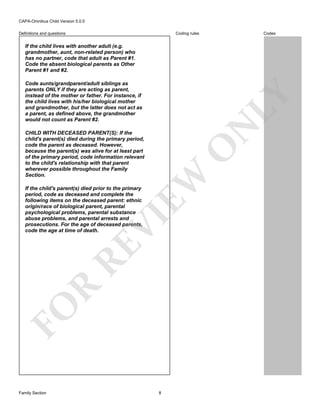 CAPA-Omnibus Child Version 5.0.0
Coding rules

Definitions and questions

Codes

If the child lives with another adult (e.g.
grandmother, aunt, non-related person) who
has no partner, code that adult as Parent #1.
Code the absent biological parents as Other
Parent #1 and #2.

N

LY

Code aunts/grandparent/adult siblings as
parents ONLY if they are acting as parent,
instead of the mother or father. For instance, if
the child lives with his/her biological mother
and grandmother, but the latter does not act as
a parent, as defined above, the grandmother
would not count as Parent #2.

EW

O

CHILD WITH DECEASED PARENT(S): If the
child's parent(s) died during the primary period,
code the parent as deceased. However,
because the parent(s) was alive for at least part
of the primary period, code information relevant
to the child's relationship with that parent
wherever possible throughout the Family
Section.

FO

R

RE

VI

If the child's parent(s) died prior to the primary
period, code as deceased and complete the
following items on the deceased parent: ethnic
origin/race of biological parent, parental
psychological problems, parental substance
abuse problems, and parental arrests and
prosecutions. For the age of deceased parents,
code the age at time of death.

Family Section

8

 