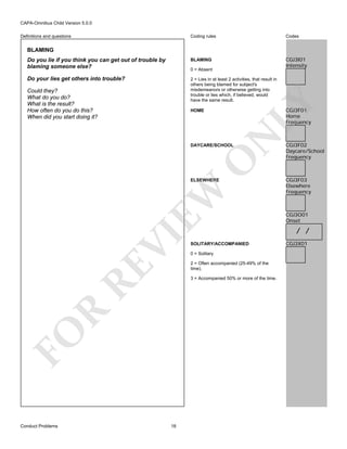 CAPA-Omnibus Child Version 5.0.0
Coding rules

Codes

Do you lie if you think you can get out of trouble by
blaming someone else?

BLAMING

CGJ3I01
Intensity

Do your lies get others into trouble?

2 = Lies in at least 2 activities, that result in
others being blamed for subject's
misdemeanors or otherwise getting into
trouble or lies which, if believed, would
have the same result.

Definitions and questions

BLAMING

Could they?
What do you do?
What is the result?
How often do you do this?
When did you start doing it?

LY

0 = Absent

CGJ3F01
Home
Frequency

N

HOME

O

DAYCARE/SCHOOL

RE

VI

EW

ELSEWHERE

0 = Solitary
2 = Often accompanied (25-49% of the
time).

R

3 = Accompanied 50% or more of the time.

FO
Conduct Problems

SOLITARY/ACCOMPANIED

18

CGJ3F02
Daycare/School
Frequency

CGJ3F03
Elsewhere
Frequency

CGJ3O01
Onset

/ /
CGJ3X01

 