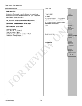 CAPA-Omnibus Child Version 5.0.0
Coding rules

Codes

PSEUDOLOGIA

Definitions and questions

CGJ4I01
Intensity

PSEUDOLOGIA
Distortion of truth with intent to deceive others, with a
fantastical quality in which no immediate gain is apparent
beyond self aggrandizement.

0 = Absent
2 = Fantastic lies told in at least 2 settings
and at least sometimes uncontrollable.

Do you ever make up stories about yourself?

LY

3 = Fantastic lies told in most settings and
nearly always uncontrollable.

Or pretend to be someone you're not?

CGJ4F01
Home
Frequency

HOME

Or something you're not?

N

What do you say?
How often do you do that?
Who do you do it with?
Has that happened in the last 3 months?
When did you start doing it?

O

DAYCARE/SCHOOL

FO

R

RE

VI

EW

ELSEWHERE

Conduct Problems

19

CGJ4F02
Daycare/School
Frequency

CGJ4F03
Elsewhere
Frequency

CGJ4O01
Onset

/ /

 