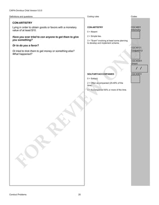 CAPA-Omnibus Child Version 5.0.0
Coding rules

Codes

Lying in order to obtain goods or favors with a monetary
value of at least $10.

CON-ARTISTRY

CGC4I01
Intensity

Have you ever tried to con anyone to get them to give
you something?

2 = Simple lies.

Definitions and questions

CON-ARTISTRY

0 = Absent

3 = "Scam" involving at least some planning
to develop and implement scheme.

Or to do you a favor?

LY

CGC4F01
Frequency

O

N

Or tried to trick them to get money or something else?
What happened?

SOLITARY/ACCOMPANIED
0 = Solitary

EW

2 = Often accompanied (25-49% of the
time).

FO

R

RE

VI

3 = Accompanied 50% or more of the time.

Conduct Problems

20

CGC4O01
Onset

/ /
CGC4X01

 