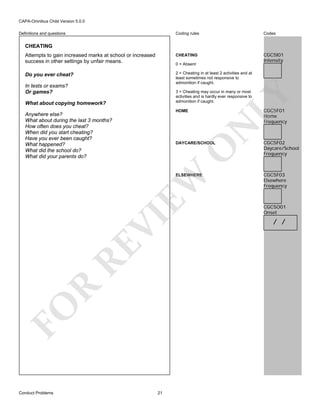 CAPA-Omnibus Child Version 5.0.0
Coding rules

Codes

Attempts to gain increased marks at school or increased
success in other settings by unfair means.

CHEATING

CGC5I01
Intensity

Do you ever cheat?

2 = Cheating in at least 2 activities and at
least sometimes not responsive to
admonition if caught.

Definitions and questions

CHEATING

0 = Absent

In tests or exams?
Or games?
What about copying homework?

CGC5F01
Home
Frequency

HOME

N

Anywhere else?
What about during the last 3 months?
How often does you cheat?
When did you start cheating?
Have you ever been caught?
What happened?
What did the school do?
What did your parents do?

O

DAYCARE/SCHOOL

FO

R

RE

VI

EW

ELSEWHERE

Conduct Problems

LY

3 = Cheating may occur in many or most
activities and is hardly ever responsive to
admonition if caught.

21

CGC5F02
Daycare/School
Frequency

CGC5F03
Elsewhere
Frequency

CGC5O01
Onset

/ /

 