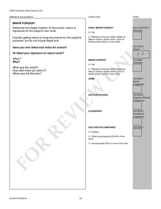 CAPA-Omnibus Child Version 5.0.0
Coding rules

Codes

Deliberate non-illegal imitation of documents, letters or
signatures for the subject's own ends.

EVER: MINOR FORGERY

Ever:CGC6V01
Intensity

Includes getting others to forge documents for the subject's
purposes, but do not include illegal acts.

2 = Behaviors that are neither illegal nor
likely to result in police action, such as
faking school reports or sick notes.

Definitions and questions

MINOR FORGERY

0 = No

LY

CGC6O01
Onset

Have you ever faked sick notes for school?

/ /

Or faked your signature on report cards?
When?
Why?

0 = No

What was the restult?
How often have you done it?
When was the first time?

N

MINOR FORGERY

CGC6I01
Intensity

O

2 = Behaviors that are neither illegal nor
likely to result in police action, such as
faking school reports or sick notes.

EW

HOME

CGC6F01
Home
Frequency

RE

ELSEWHERE

CGC6F03
Elsewhere
Frequency

CGC6X01

0 = Solitary
2 = Often accompanied (25-49% of the
time).

R

3 = Accompanied 50% or more of the time.

FO
Conduct Problems

CGC6F02
Daycare/School
Frequency

SOLITARY/ACCOMPANIED

VI

DAYCARE/SCHOOL

22

 