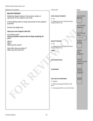 CAPA-Omnibus Child Version 5.0.0
Coding rules

Codes

Deliberate illegal imitation of documents, letters or
signatures for the subject's own ends.

EVER: MAJOR FORGERY

Ever:CGJ5E01
Intensity

Include getting others to forge documents for the subject's
purposes.

2 = Illegal acts such as credit card fraud,
forging a fake ID, etc.

Definitions and questions

MAJOR FORGERY

0 = No

Ever:CGJ5V01
Frequency

LY

Include only illegal acts.
Have you ever forged a fake ID?

Ever:CGJ5O01
Onset

N

Or anything else?
Have you gotten anyone else to forge anything for
you?

MAJOR FORGERY

O

When?
Why?
What was the result?

0 = No

/ /

CGJ5I01
Intensity

2 = Illegal acts such as credit card fraud,
forging a fake ID, etc.

How often have you done it?
When was the first time?

CGJ5F01
Home
Frequency

DAYCARE/SCHOOL

CGJ5F02
Daycare/School
Frequency

ELSEWHERE

CGJ5F03
Elsewhere
Frequency

SOLITARY/ACCOMPANIED

CGJ5X01

RE

VI

EW

HOME

R

0 = Solitary
2 = Often accompanied (25-49% of the
time).

FO

3 = Accompanied 50% or more of the time.

Conduct Problems

23

 