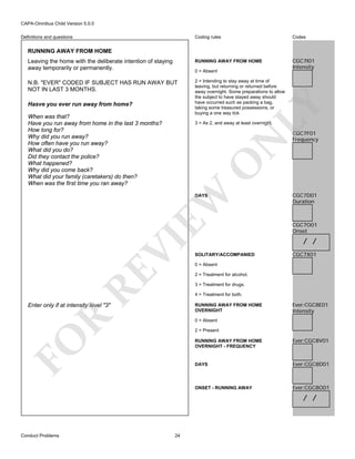 CAPA-Omnibus Child Version 5.0.0
Coding rules

Codes

Leaving the home with the deliberate intention of staying
away temporarily or permanently.

RUNNING AWAY FROM HOME

CGC7I01
Intensity

N.B. "EVER" CODED IF SUBJECT HAS RUN AWAY BUT
NOT IN LAST 3 MONTHS.

2 = Intending to stay away at time of
leaving, but returning or returned before
away overnight. Some preparations to allow
the subject to have stayed away should
have occurred such as packing a bag,
taking some treasured possessions, or
buying a one way tick

Definitions and questions

RUNNING AWAY FROM HOME

0 = Absent

LY

Hasve you ever run away from home?
When was that?
Have you run away from home in the last 3 months?
How long for?
Why did you run away?
How often have you run away?
What did you do?
Did they contact the police?
What happened?
Why did you come back?
What did your family (caretakers) do then?
When was the first time you ran away?

CGC7F01
Frequency

EW

O

N

3 = As 2, and away at least overnight.

RE

VI

DAYS

SOLITARY/ACCOMPANIED

CGC7D01
Duration

CGC7O01
Onset

/ /
CGC7X01

0 = Absent
2 = Treatment for alcohol.
3 = Treatment for drugs.
4 = Treatment for both.

Enter only if at intensity level "3"

R

RUNNING AWAY FROM HOME
OVERNIGHT

Ever:CGC8E01
Intensity

0 = Absent

FO

2 = Present
RUNNING AWAY FROM HOME
OVERNIGHT - FREQUENCY

Ever:CGC8V01

DAYS

Ever:CGC8D01

ONSET - RUNNING AWAY

Ever:CGC8O01

/ /

Conduct Problems

24

 