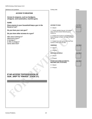 CAPA-Omnibus Child Version 5.0.0
Coding rules

Codes

Does anyone in your household keep a gun in the
house or car?

ACCESS TO GUN

CGC9I01
Intensity

Do you have your own gun?

1 = Family member has gun, but subject
does not have access because gun is
locked up.

Definitions and questions

ACCESS TO WEAPONS
Access to weapons, such as handguns,
shotguns, semi-automatics, machine guns.

LY

GUNS

0 = Absent

Do you have other acceess to a gun?

N

2 = Subject has access to gun belonging to
family member or friend, but does not have
own gun.

Who does it belong to?
What kind of gun?
A handgun?
A rifle or shotgun?
Some other kind?

O

3 = Subject has own gun(s) and may have
access to other guns as well.
HANDGUN

CGC9I02

0 = Absent

EW

2 = Present
SHOTGUN OR RIFLE

CGC9I03

0 = Absent

RE

VI

2 = Present

FO

R

IF NO ACCESS TO/POSSESSION OF
GUN , SKIP TO "KNIVES", (PAGE 27).

Conduct Problems

25

OTHER GUN (SEMI-AUTOMATIC,
MACHINE GUN, ETCETERA)
0 = Absent
2 = Present

CGC9I04

 