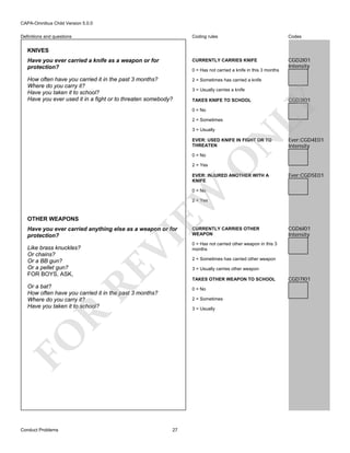 CAPA-Omnibus Child Version 5.0.0
Coding rules

Codes

Have you ever carried a knife as a weapon or for
protection?

CURRENTLY CARRIES KNIFE

CGD2I01
Intensity

How often have you carried it in the past 3 months?
Where do you carry it?
Have you taken it to school?
Have you ever used it in a fight or to threaten somebody?

2 = Sometimes has carried a knife

Definitions and questions

KNIVES

0 = Has not carried a knife in this 3 months

3 = Usually carries a knife

0 = No
2 = Sometimes

N

3 = Usually

EVER: USED KNIFE IN FIGHT OR TO
THREATEN

O

0 = No

CGD3I01

LY

TAKES KNIFE TO SCHOOL

Ever:CGD4E01
Intensity

2 = Yes

EVER: INJURED ANOTHER WITH A
KNIFE

Ever:CGD5E01

EW

0 = No

2 = Yes

OTHER WEAPONS

RE

Like brass knuckles?
Or chains?
Or a BB gun?
Or a pellet gun?
FOR BOYS, ASK,

VI

Have you ever carried anything else as a weapon or for
protection?

2 = Sometimes has carried other weapon
3 = Usually carries other weapon

0 = No
2 = Sometimes

FO

R

3 = Usually

27

CGD6I01
Intensity

0 = Has not carried other weapon in this 3
months

TAKES OTHER WEAPON TO SCHOOL

Or a bat?
How often have you carried it in the past 3 months?
Where do you carry it?
Have you taken it to school?

Conduct Problems

CURRENTLY CARRIES OTHER
WEAPON

CGD7I01

 