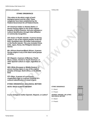 CAPA-Omnibus Child Version 5.0.0
Coding rules

Definitions and questions

Codes

ETHNIC ORIGIN/RACE
This refers to the ethnic origin of each
biological parent and the child. These
categories have been established by the
Federal Government for all Federal Grants.

N

LY

AI= American Indian or Alaskan Native. A
person having origins in any of the original
peoples of North America, and who maintains a
cultural identification through tribal affiliation
or community recognition.

O

AS= Asian or Pacific Islander. A person having
origins in any of the original peoples of the Far
East, Southeast Asia, the Indian subcontinent,
or the Pacific Islands. This area included China,
India, Japan, Korea, the Philippine Island and
Samoa.

EW

BL= African-American/Black African. A person
having origins in any of the black racial groups
of Africa.

VI

HI= Hispanic. A person of Mexican, Puerto
Rican, Cuban, Central or South American, or
other Spanish culture or origin, regardless of
race.

RE

WH= White (European or Middle Eastern). A
person having origins in any of the original
peoples of Europe, North Africa, or the Middle
East.
OT= Other. A person of a previously
unspecified origin or a person insisting of a
cultural indentification of mixed origins.

R

ETHNIC ORIGIN/RACE: BIOLOGICAL MOTHER
NOTE: RACE ALWAYS PRESENT.

ETHNIC ORIGIN/RACE

FO

0 = Absent
2 = Present

Is your biological mother Spanish, Hispanic, or Latino?

SPANISH, HISPANIC, OR LATINO:
BIOLOGICAL MOTHER
0 = Absent
2 = Present

Family Section

CUB3I01
Intensity

9

CUB3X01

 