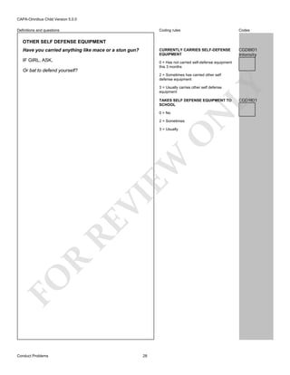 CAPA-Omnibus Child Version 5.0.0
Coding rules

Codes

CURRENTLY CARRIES SELF-DEFENSE
EQUIPMENT

Definitions and questions

CGD8I01
Intensity

OTHER SELF DEFENSE EQUIPMENT
Have you carried anything like mace or a stun gun?
IF GIRL, ASK,

0 = Has not carried self-defense equipment
this 3 months

Or bat to defend yourself?

LY

2 = Sometimes has carried other self
defense equipment
3 = Usually carries other self defense
equipment

0 = No

N

TAKES SELF DEFENSE EQUIPMENT TO
SCHOOL

2 = Sometimes

FO

R

RE

VI

EW

O

3 = Usually

Conduct Problems

28

CGD9I01

 