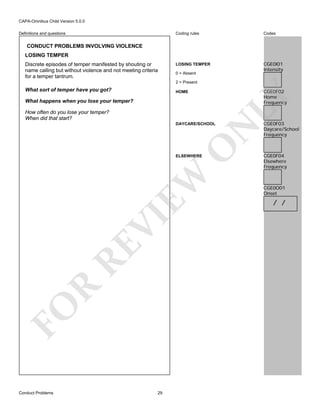CAPA-Omnibus Child Version 5.0.0
Coding rules

Definitions and questions

Codes

LOSING TEMPER

CGE0I01
Intensity

CONDUCT PROBLEMS INVOLVING VIOLENCE
LOSING TEMPER
Discrete episodes of temper manifested by shouting or
name calling but without violence and not meeting criteria
for a temper tantrum.

0 = Absent
2 = Present

CGE0F02
Home
Frequency

HOME

What happens when you lose your temper?
How often do you lose your temper?
When did that start?

O

N

DAYCARE/SCHOOL

LY

What sort of temper have you got?

FO

R

RE

VI

EW

ELSEWHERE

Conduct Problems

29

CGE0F03
Daycare/School
Frequency

CGE0F04
Elsewhere
Frequency

CGE0O01
Onset

/ /

 
