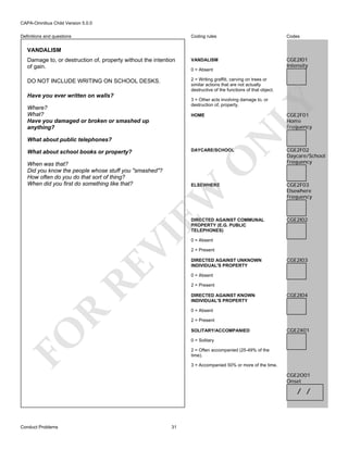 CAPA-Omnibus Child Version 5.0.0
Coding rules

Codes

Damage to, or destruction of, property without the intention
of gain.

VANDALISM

CGE2I01
Intensity

DO NOT INCLUDE WRITING ON SCHOOL DESKS.

2 = Writing graffiti, carving on trees or
similar actions that are not actually
destructive of the functions of that object.

Definitions and questions

VANDALISM

Have you ever written on walls?

0 = Absent

Where?
What?
Have you damaged or broken or smashed up
anything?

LY

3 = Other acts involving damage to, or
destruction of, property.

CGE2F01
Home
Frequency

N

HOME

What about public telephones?

DAYCARE/SCHOOL

O

What about school books or property?
When was that?
Did you know the people whose stuff you "smashed"?
How often do you do that sort of thing?
When did you first do something like that?

EW

ELSEWHERE

RE

VI

DIRECTED AGAINST COMMUNAL
PROPERTY (E.G. PUBLIC
TELEPHONES)

CGE2F02
Daycare/School
Frequency

CGE2F03
Elsewhere
Frequency

CGE2I02

0 = Absent
2 = Present
DIRECTED AGAINST UNKNOWN
INDIVIDUAL'S PROPERTY

CGE2I03

0 = Absent
2 = Present
DIRECTED AGAINST KNOWN
INDIVIDUAL'S PROPERTY

CGE2I04

R

0 = Absent
2 = Present

FO

SOLITARY/ACCOMPANIED

CGE2X01

0 = Solitary
2 = Often accompanied (25-49% of the
time).
3 = Accompanied 50% or more of the time.

CGE2O01
Onset

/ /

Conduct Problems

31

 