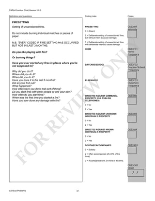 CAPA-Omnibus Child Version 5.0.0
Coding rules

Codes

FIRESETTING

Definitions and questions

CGE3I01
Intensity

FIRESETTING
Setting of unsanctioned fires.

0 = Absent

Do not include burning individual matches or pieces of
paper.

2 = Deliberate setting of unsanctioned fires,
but without intent to cause damage.
3 = Deliberate setting of unsanctioned fires
with deliberate intent to cause damage.

LY

N.B. "EVER" CODED IF FIRE SETTING HAS OCCURRED
BUT NOT IN LAST 3 MONTHS.

CGE3F01
Home
Frequency

HOME

Do you like playing with fire?

Have you ever started any fires in places where you're
not supposed to?

DAYCARE/SCHOOL

O

Why did you do it?
Where did you do it?
When did you do it?
Have you done it in the last 3 months?
Did anyone find out?
What happened?
How often have you done that sort of thing?
Do you start fires with other people or one your own?
How often do you start fires?
When was the first time you started a fire?
Have you ever done any damage with fire?

N

Or burning things?

EW

ELSEWHERE

RE

VI

DIRECTED AGAINST COMMUNAL
PROPERTY (E.G. PUBLISH
TELEPHONES)

CGE3F02
Daycare/School
Frequency

CGE3F03
Elsewhere
Frequency

CGE3I02

0 = No

2 = Yes
DIRECTED AGAINST UNKNOWN
INDIVIDUAL'S PROPERTY

CGE3I03

0 = No
2 = Yes
DIRECTED AGAINST KNOWN
INDIVIDUAL'S PROPERTY

CGE3I04

R

0 = No
2 = Yes

FO

SOLITARY/ACCOMPANIED

CGE3X01

0 = Solitary
2 = Often accompanied (25-49% of the
time).
3 = Accompanied 50% or more of the time.

CGE3O01
Onset

/ /

Conduct Problems

32

 