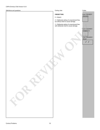 CAPA-Omnibus Child Version 5.0.0
Coding rules

Codes

FIRESETTING

Definitions and questions

Ever:CGE4E01
Intensity

0 = Absent
2 = Deliberate setting of unsanctioned fires,
but without intent to cause damage.
3 = Deliberate setting of unsanctioned fires
with deliberate intent to cause damage.

FO

R

RE

VI

EW

O

N

LY

Ever:CGE4V01
Frequency

Conduct Problems

33

Ever:CGE4O01
Onset

/ /

 