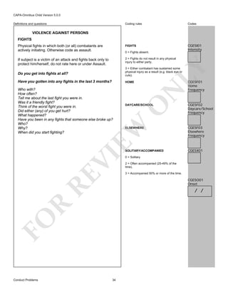 CAPA-Omnibus Child Version 5.0.0
Coding rules

Codes

Physical fights in which both (or all) combatants are
actively initiating. Otherwise code as assault.

FIGHTS

CGE5I01
Intensity

If subject is a victim of an attack and fights back only to
protect him/herself, do not rate here or under Assault.

2 = Fights do not result in any physical
injury to either party.

Definitions and questions

VIOLENCE AGAINST PERSONS
FIGHTS

LY

0 = Fights absent.

Have you gotten into any fights in the last 3 months?

HOME

O

DAYCARE/SCHOOL

EW

Who with?
How often?
Tell me about the last fight you were in.
Was it a friendly fight?
Think of the worst fight you were in.
Did either (any) of you get hurt?
What happened?
Have you been in any fights that someone else broke up?
Who?
Why?
When did you start fighting?

N

Do you get into fights at all?

3 = Either combatant has sustained some
physical injury as a result (e.g. black eye or
cuts).

CGE5F01
Home
Frequency

CGE5F02
Daycare/School
Frequency

VI
RE

CGE5F03
Elsewhere
Frequency

SOLITARY/ACCOMPANIED

CGE5X01

0 = Solitary
2 = Often accompanied (25-49% of the
time).
3 = Accompanied 50% or more of the time.

CGE5O01
Onset

R

/ /

FO
Conduct Problems

ELSEWHERE

34

 