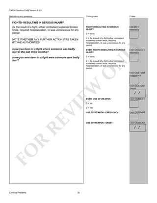 CAPA-Omnibus Child Version 5.0.0
Coding rules

Definitions and questions

Codes

FIGHTS RESULTING IN SERIOUS
INJURY

CGE6I01
Intensity

FIGHTS- RESULTING IN SERIOUS INJURY
As the result of a fight, either combatant sustained broken
limbs, required hospitalization, or was unconscious for any
period.

0 = None
2 = As a result of a fight either combatant
sustained broken limbs, required
hospitalization, or was unconscious for any
period.

Have you been in a fight where someone was badly
hurt in the last three months?

EVER: FIGHTS RESULTING IN SERIOUS
INJURY
0 = None

Ever:CGE6E01
Intensity

N

2 = As a result of a fight either combatant
sustained broken limbs, required
hospitalization, or was unconscious for any
period.

EW

O

Have you ever been in a fight were someone was badly
hurt?

LY

NOTE WHETHER ANY FURTHER ACTION WAS TAKEN
BY YHE AUTHORITIES

EVER: USE OF WEAPON

Ever:CGE7V01
Frequency

Ever:CGE7O01
Onset

/ /
Ever:CGE8E01

VI

0 = No

RE

USE OF WEAPON - FREQUENCY

Ever:CGE8V01

USE OF WEAPON - ONSET

Ever:CGE8O01

R

/ /

FO
Conduct Problems

2 = Yes

35

 