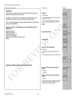 CAPA-Omnibus Child Version 5.0.0
Coding rules

Codes

Attack upon or attempt to hurt another without the other's
willful involvement in the contact.

ASSAULT

CGE9I01
Intensity

If subject is the victim of an attack and fights back only to
protect him/herself, do not rate here or under Fight.

2 = Assaults did not result in any physical
injury to either party

Definitions and questions

ASSAULT

0 = No assault

3 = The victim sustained some physical
injury as a result (e.g.black eye or cuts)

LY

N.B. "EVER" CODED IF ASSULTED HAS NOT OCCURED
IN LAST 3 MONTHS.

CGE9F01
Home
Frequency

HOME

N

Have you hurt or attacked anyone who didn't want to
fight you?
What was that?
When was that?
Whose fault was it?
How did it happen?
Did you hurt him/her? How much?
Why?

O

DAYCARE/SCHOOL

EW

ELSEWHERE

SOLITARY/ACCOMPANIED

CGE9F02
Daycare/School
Frequency

CGE9F03
Elsewhere
Frequency

CGE9X01

2 = Often accompanied (25-49% of the
time).
3 = Accompanied 50% or more of the time.

CGE9O01
Onset

RE

VI

0 = Solitary

/ /

ASSAULT RESULTING IN SERIOUS INJURY

R

ASSAULT RESULTING IN SERIOUS
INJURY
0 = Absent
2 = Present

FO
Conduct Problems

Ever:CGF0E01
Intensity

ASSAULTS RESULTING IN SERIOUS
INJURY
0 = None
2 = As a result, either combatant sustained
broken limbs, required hospitalization, or
was unconcious for any period

36

CGF0I01
Intensity

 