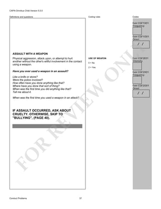 CAPA-Omnibus Child Version 5.0.0
Coding rules

Definitions and questions

Codes

Ever:CGF1V01
Frequency

Ever:CGF1O01
Onset

ASSAULT WITH A WEAPON
USE OF WEAPON
0 = No
2 = Yes

O

Have you ever used a weapon in an assault?

EW

Like a knife or stone?
Were the police involved?
How often have you done anything like that?
Where have you done that sort of thing?
When was the first time you did anything like that?
Tell me about it.

VI

When was the first time you used a weapon in an attack?

FO

R

RE

IF ASSAULT OCCURRED, ASK ABOUT
CRUELTY. OTHERWISE, SKIP TO
"BULLYING", (PAGE 40).

Conduct Problems

N

Physical aggression, attack upon, or attempt to hurt
another without the other's willful involvement in the contact
using a weapon.

LY

/ /

37

Ever:CGF2E01
Intensity

Ever:CGF2V01
Frequency

Ever:CGF2O01
Onset

/ /

 
