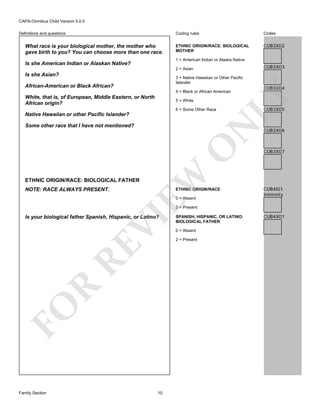CAPA-Omnibus Child Version 5.0.0
Coding rules

Definitions and questions

What race is your biological mother, the mother who
gave birth to you? You can choose more than one race.

Codes

ETHNIC ORIGIN/RACE: BIOLOGICAL
MOTHER

CUB3X02

1 = American Indian or Alaska Native

Is she American Indian or Alaskan Native?

CUB3X03

2 = Asian

Is she Asian?

3 = Native Hawaiian or Other Pacific
Islander

African-American or Black African?
White, that is, of European, Middle Eastern, or North
African origin?

5 = White
6 = Some Other Race

Native Hawaiian or other Pacific Islander?

EW

O

N

Some other race that I have not mentioned?

CUB3X04

LY

4 = Black or African American

CUB3X05

CUB3X06

CUB3X07

ETHNIC ORIGIN/RACE: BIOLOGICAL FATHER
NOTE: RACE ALWAYS PRESENT.

ETHNIC ORIGIN/RACE
0 = Absent

CUB4I01
Intensity

2 = Present

FO

R

RE

VI

Is your biological father Spanish, Hispanic, or Latino?

Family Section

10

SPANISH, HISPANIC, OR LATINO:
BIOLOGICAL FATHER
0 = Absent
2 = Present

CUB4X01

 