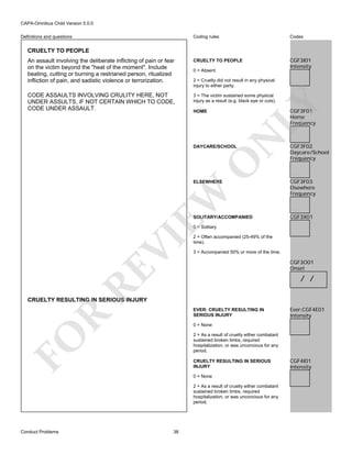 CAPA-Omnibus Child Version 5.0.0
Coding rules

Codes

An assault involving the deliberate inflicting of pain or fear
on the victim beyond the "heat of the moment". Include
beating, cutting or burning a restrianed person, ritualized
infliction of pain, and sadistic violence or terrorization.

CRUELTY TO PEOPLE

CGF3I01
Intensity

CODE ASSAULTS INVOLVING CRULITY HERE, NOT
UNDER ASSULTS, iF NOT CERTAIN WHICH TO CODE,
CODE UNDER ASSAULT.

3 = The victim sustained some physical
injury as a result (e.g. black eye or cuts).

Definitions and questions

CRUELTY TO PEOPLE

0 = Absent

LY

2 = Cruelty did not result in any physical
injury to either party.

CGF3F01
Home
Frequency

N

HOME

O

DAYCARE/SCHOOL

EW

ELSEWHERE

SOLITARY/ACCOMPANIED

CGF3F02
Daycare/School
Frequency

CGF3F03
Elsewhere
Frequency

CGF3X01

2 = Often accompanied (25-49% of the
time).
3 = Accompanied 50% or more of the time.

CGF3O01
Onset

RE

VI

0 = Solitary

/ /

CRUELTY RESULTING IN SERIOUS INJURY

R

EVER: CRUELTY RESULTING IN
SERIOUS INJURY
0 = None

FO

2 = As a result of cruelty either combatant
sustained broken limbs, required
hospitalization, or was unconcious for any
period.
CRUELTY RESULTING IN SERIOUS
INJURY
0 = None
2 = As a result of cruelty either combatant
sustained broken limbs, required
hospitalization, or was unconcious for any
period.

Conduct Problems

Ever:CGF4E01
Intensity

38

CGF4I01
Intensity

 