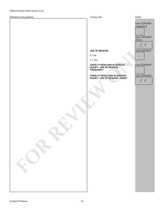 CAPA-Omnibus Child Version 5.0.0
Coding rules

Definitions and questions

Codes

Ever:CGF5V01
Frequency

Ever:CGF5O01
Onset

USE OF WEAPON
0 = No
2 = Yes

LY

/ /

O

N

CRUELTY RESULING IN SERIOUS
INJURY - USE OF WEAPON FREQUENCY

FO

R

RE

VI

EW

CRUELTY RESULTING IN SERIOUS
INJURY - USE OF WEAPON - ONSET

Conduct Problems

39

Ever:CGF6E01

Ever:CGF6V01

Ever:CGF6O01

/ /

 