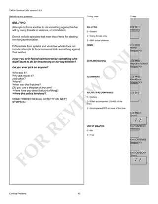 CAPA-Omnibus Child Version 5.0.0
Coding rules

Codes

Attempts to force another to do something against his/her
will by using threats or violence, or intimidation.

BULLYING

CGF7I01
Intensity

Do not include episodes that meet the criteria for stealing
involving confrontation.

2 = Using threats only.

Differentiate from spiteful and vindictive which does not
include attempts to force someone to do something against
their wishes.

HOME

Definitions and questions

BULLYING

0 = Absent

3 = With actual violence.

N

DAYCARE/SCHOOL

O

Do you ever pick on anyone?

ELSEWHERE

EW

Who was it?
Why did you do it?
How often?
Where?
When was the first time?
Did you use a weapon of any sort?
Where have you done that sort of thing?
Where the police involved?

SOLIRATY/ACCOMPANIED

CGF7F02
Daycare/School
Frequency

CGF7F03
Elsewhere
Frequency

CGF7X01

0 = Solitary

CODE FORCED SEXUAL ACTIVITY ON NEXT
SYMPTOM

RE

VI

2 = Often accompanied (25-49% of the
time).
3 = Accompanied 50% or more of the time.

CGF7O01
Onset

/ /
USE OF WEAPON
0 = No

Ever:CGF8E01
Intensity

2 = Yes

R

Ever:CGF8V01
Frequency

FO
Conduct Problems

LY

Have you ever forced someone to do something s/he
didn't want to do by threatening or hurting him/her?

CGF7F01
Home
Frequency

Ever:CGF8O01
Onset

/ /

40

 