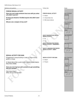 CAPA-Omnibus Child Version 5.0.0
Coding rules

Codes

Have you ever made someone have sex with you when
s/he didn't want to?

FORCED SEXUAL ACTIVITY

Ever:CGF9E01
Intensity

Or have you kissed or fondled anyone who didn't want
you to?

2 = Using threats only.

Definitions and questions

FORCED SEXUAL ACTIVITY

0 = Absent

3 = With actual violence.

Did you use a weapon of any sort?

N

LY

Ever:CGF9V01
Frequency

O

USE OF WEAPON FOR FORCED
SEXUAL ACTIVITY

Ever:CGF9O01
Onset

/ /
Ever:CGH0E01

0 = No

EW

2 = Yes

Ever:CGH0V01

USE OF A WEAPON FOR FORCED
SEXUAL ACTIVITY - ONSET

Ever:CGH0O01

Engagement in sexual activity in order to obtain money,
goods, or drugs.

SEXUAL ACTIVITY FOR GAIN

Ever:CGH1E01
Intensity

IF DRUG RELATED, ALSO CODE UNDER SUBSTANCERELATED CRIME.

2 = Present

RE

SEXUAL ACTIVITY FOR GAIN

VI

USE OF WEAPON FOR FORCED
SEXUAL ACTIVITY - FREQUENCY

0 = Absent

/ /

Ever:CGH1V01
Frequency

R

Have you ever had sex with someone to get something
that you wanted?
Ever:CGH1O01
Onset

How many times?
When did you first do that?

FO

/ /

Conduct Problems

41

 