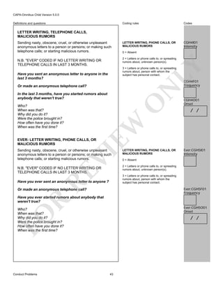 CAPA-Omnibus Child Version 5.0.0
Coding rules

Definitions and questions

Codes

LETTER WRITING, PHONE CALLS, OR
MALICIOUS RUMORS

CGH4I01
Intensity

LETTER WRITING, TELEPHONE CALLS,
MALICIOUS RUMORS
Sending nasty, obscene, cruel, or otherwise unpleasant
anonymous letters to a person or persons; or making such
telephone calls; or starting malicious rumors.

0 = Absent
2 = Letters or phone calls to, or spreading
rumors about, unknown person(s).

LY

N.B. "EVER" CODED IF NO LETTER WRITING OR
TELEPHONE CALLS IN LAST 3 MONTHS.

3 = Letters or phone calls to, or spreading
rumors about, person with whom the
subject has personal contact.

Have you sent an anonymous letter to anyone in the
last 3 months?

CGH4F01
Frequency

N

Or made an anonymous telephone call?

O

In the last 3 months, have you started rumors about
anybody that weren't true?

EW

Who?
When was that?
Why did you do it?
Were the police brought in?
How often have you done it?
When was the first time?

CGH4O01
Onset

/ /

EVER: LETTER WRITING, PHONE CALLS, OR
MALICIOUS RUMORS

VI

Sending nasty, obscene, cruel, or otherwise unpleasant
anonymous letters to a person or persons; or making such
telephone calls; or starting malicious rumors.

RE

N.B. "EVER" CODED IF NO LETTER WRITING OR
TELEPHONE CALLS IN LAST 3 MONTHS.

LETTER WRITING, PHONE CALLS, OR
MALICIOUS RUMORS

Ever:CGH5I01
Intensity

0 = Absent
2 = Letters or phone calls to, or spreading
rumors about, unknown person(s).
3 = Letters or phone calls to, or spreading
rumors about, person with whom the
subject has personal contact.

Have you ever sent an anonymous letter to anyone ?

Ever:CGH5F01
Frequency

Or made an anonymous telephone call?

R

Have you ever started rumors about anybody that
weren't true?
Ever:CGH5O01
Onset

FO

Who?
When was that?
Why did you do it?
Were the police brought in?
How often have you done it?
When was the first time?

Conduct Problems

/ /

43

 