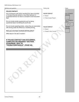 CAPA-Omnibus Child Version 5.0.0
Coding rules

Definitions and questions

Codes

POLICE CONTACT

Ever:CGH6E01
Intensity

POLICE CONTACT
Any involvement with police resulting from items recorded
in Conduct Disorder section or any other behavior or
suspected behavior for which a complaint could have been
filed.

0 = Absent
2 = Police Contact Present

Ever:CGH6O01
Onset

Do not include simple questioning such as being
questioned about something the youth saw.
Do not include speeding tickets, unless they are associated
with driving under the influence or reckless driving.

POLICE CONTACT
0 = Absent

N

Have you ever been involved with the police?

2 = Present in last 3 months

O

What about in the last 3 months?

FO

R

RE

VI

EW

IF POLICE CONTACT HAS OCCURRED,
COMPLETE DELINQUENCY SECTION.
OTHERWISE, SKIP TO
"PROBATION/PAROLE", (PAGE 46).

Conduct Problems

LY

/ /

44

CGH6I01
Intensity

 