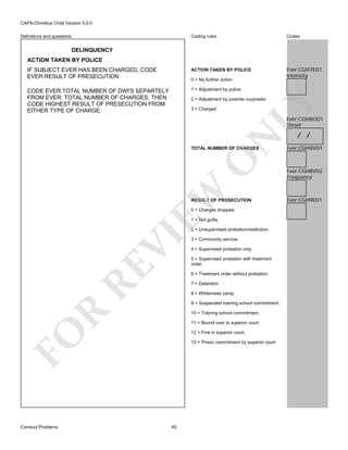 CAPA-Omnibus Child Version 5.0.0
Coding rules

Codes

IF SUBJECT EVER HAS BEEN CHARGED, CODE
EVER:RESULT OF PRESECUTION

ACTION TAKEN BY POLICE

Ever:CGH7E01
Intensity

CODE EVER:TOTAL NUMBER OF DWI'S SEPARTELY
FROM EVER: TOTAL NUMBER OF CHARGES. THEN
CODE HIGHEST RESULT OF PRESECUTION FROM
EITHER TYPE OF CHARGE.

1 = Adjustment by police

Definitions and questions

DELINQUENCY
ACTION TAKEN BY POLICE

0 = No further action

LY

2 = Adjustment by juvenile coujnselor
3 = Charged

N

Ever:CGH8O01
Onset

EW

O

TOTAL NUMBER OF CHARGES

RESULT OF PROSECUTION
0 = Charges dropped.
1 = Not guilty.

RE

VI

2 = Unsupervised probation/restitution.

4 = Supervised probation only.
5 = Supervised probation with treatment
order.
6 = Treatment order without probation.
7 = Detention
8 = Wilderness camp.

R

9 = Suspended training school commitment.
10 = Training school commitment.
11 = Bound over to superior court.

FO
Conduct Problems

3 = Community service.

12 = Fine in superior court.
13 = Prison commitment by superior court.

45

/ /

Ever:CGH8V01

Ever:CGH8V02
Frequency

Ever:CGH9E01

 