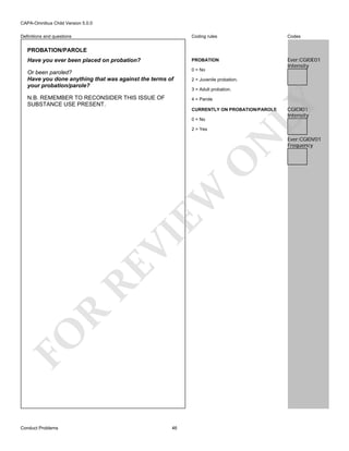 CAPA-Omnibus Child Version 5.0.0
Coding rules

Codes

Have you ever been placed on probation?

PROBATION

Or been paroled?
Have you done anything that was against the terms of
your probation/parole?

0 = No

Ever:CGI0E01
Intensity

N.B. REMEMBER TO RECONSIDER THIS ISSUE OF
SUBSTANCE USE PRESENT.

4 = Parole

Definitions and questions

PROBATION/PAROLE

2 = Juvenile probation.

LY

3 = Adult probation.

CURRENTLY ON PROBATION/PAROLE
0 = No

FO

R

RE

VI

EW

O

N

2 = Yes

Conduct Problems

46

CGIOI01
Intensity

Ever:CGI0V01
Frequency

 