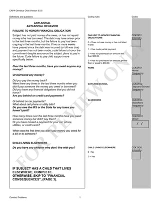 CAPA-Omnibus Child Version 5.0.0
Coding rules

Definitions and questions

Codes

FAILURE TO HONOR FINANCIAL
OBLIGATIONS

CGK0I01
Intensity

ANTI-SOCIAL
ANTI-SOCIAL BEHAVIOR
FAILURE TO HONOR FINANCIAL OBLIGATION

LY

1 = Has made partial payment.

2 = Has not paid/repaid an amount less
than $50.00.

3 = Has not paid/repaid an amount greater
than or equal to $50.00.
HOME

O

Over the last three months, have you owed anyone any
money?

0 = Does not owe money or has not failed
to pay.

N

Subject has not paid money s/he owes, or has not repaid
money s/he has borrowed. The debt may have arisen prior
to the last three months, but the failure to pay has been
ongoing in the last three months. If two or more weeks
have passed since the debt was incurred (or bill was due)
and payment has not been made, code failure to honor the
commitment despite assurance the subject plans to pay in
the future. Code failure to pay child support more
specifically below.

Or borrowed any money?
Did you pay the money back?
Were there any times in the last three months when you
didn't pay someone the money you owed or borrowed?
Did you have any financial obligations that you did not
honor?
Are you behind on credit card payments?

EW

DAYCARE/SCHOOL

ELSEWHERE

VI

Or behind on car payments?
What about cell phone or utility bills?
Do you owe the IRS or the State for any taxes you
haven't paid?

CGK0F01
Home
Frequency

CGK0F02
Daycare/School
Frequency

CGK0F03
Elsewhere
Frequency

CGK0O01
Onset

How many times over the last three months have you owed
someone money but didn't pay them?
Or you have missed a payment for your car, phone,
utilities, or credit cards?

RE

/ /

When was the first time you didn't pay money you owed for
a bill or to someone?

R

CHILD LIVING ELSEWHERE
Do you have any children who don't live with you?

CHILD LIVING ELSEWHERE

FO

0 = No
2 = Yes

IF SUBJECT HAS A CHILD THAT LIVES
ELSEWHERE, COMPLETE.
OTHERWISE, SKIP TO "FINANCIAL
CONSEQUENCES", (PAGE 3).

Conduct Problems

1

CGK1I00
Intensity

 