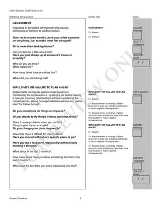 CAPA-Omnibus Child Version 5.0.0
Coding rules

Codes

Repeated or persistent infringement that causes
annoyance or torment to another person.

HARASSMENT

CGL2I01
Intensity

Over the last three months, have you called someone
on the phone, just to make them feel annoyed?

2 = Present

Definitions and questions

HARASSMENT

0 = Absent

CGL2F01
Frequency

LY

Or to make them feel frightened?
Can you tell me a little about that?
Have you just shown up at someone's house or
property?

CGL2O01
Onset

N

Why did you go there?
What happened?

O

How many times have you done that?

/ /

When did you start doing that?

EW

IMPULSIVITY OR FAILURE TO PLAN AHEAD

VI

Subject acts on impulse without making plans or
considering the end result (i.e., quitting a job before having
a new job, severing relationships without considering the
consequences, taking on responsibilities without any "game
plan" for follow through).
Do you sometimes do things on impulse?

Or just decide to do things without planning ahead?

RE

Does it cause problems when you do this?
Can you give me an example?
Do you change your plans frequently?

IMPULSIVITY OR FAILURE TO PLAN
AHEAD

Ever:CGK3E01
Intensity

0 = Absent

2 = Impulsiveness or change of plans
occurs in at least two activities and results
in minor negative consequences.
3 = Impulsiveness or change of plans
occurs in most activities or more than once
has resulted in major negative
consequences.
IMPULSIVITY OR FAILURE TO PLAN
AHEAD

CGK3I01
Intensity

0 = Absent

Does that make it difficult for you or others?
Have you moved without any specific place to go?

2 = Impulsiveness or change of plans
occurs in at least two activities and results
in minor negative consequences.

R

Have you left a long term relationship without really
thinking it through?

3 = Impulsiveness or change of plans
occurs in most activities or more than once
has resulted in major negative
consequences.

FO

What about in the last 3 months?
How many times have you done something like that in the
last 3 months?

CGK3F01
Frequency

When was the first time you acted impulsively like that?
CGK3O01
Onset

/ /

Conduct Problems

5

 