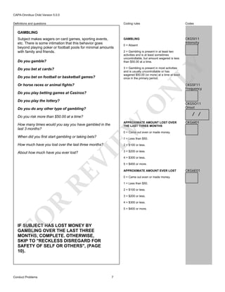 CAPA-Omnibus Child Version 5.0.0
Coding rules

Definitions and questions

Codes

GAMBLING

CKG5I11
Intensity

GAMBLING
Subject makes wagers on card games, sporting events,
etc. There is some intimation that this behavior goes
beyond playing poker or football pools for minimal amounts
with family and friends.

2 = Gambling is present in at least two
activities and is at least sometimes
uncontrollable, but amount wagered is less
than $50.00 at a time.

LY

Do you gamble?

0 = Absent

3 = Gambling is present in most activities
and is usually uncontrollable or has
wagered $50.00 (or more) at a time at least
once in the primary period.

Do you bet at cards?
Do you bet on football or basketball games?

N

Or horse races or animal fights?
Do you play betting games at Casinos?

O

Do you play the lottery?
Do you do any other type of gambling?
Do you risk more than $50.00 at a time?

EW

APPROXIMATE AMOUNT LOST OVER
THE LAST THREE MONTHS

How many times would you say you have gambled in the
last 3 months?

CKG5F11
Frequency

CKG5O11
Onset

/ /
CKG6I01

0 = Came out even or made money.

When did you first start gambling or taking bets?

1 = Less than $50.
2 = $100 or less.

About how much have you ever lost?

3 = $200 or less.

RE

VI

How much have you lost over the last three months?

5 = $400 or more.
APPROXIMATE AMOUNT EVER LOST
0 = Came out even or made money.
1 = Less than $50.
2 = $100 or less.

R

3 = $200 or less.
4 = $300 or less.

FO

5 = $400 or more.

IF SUBJECT HAS LOST MONEY BY
GAMBLING OVER THE LAST THREE
MONTHS, COMPLETE. OTHERWISE,
SKIP TO "RECKLESS DISREGARD FOR
SAFETY OF SELF OR OTHERS", (PAGE
10).

Conduct Problems

4 = $300 or less.

7

CKG6E01

 