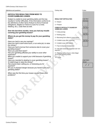 CAPA-Omnibus Child Version 5.0.0
Coding rules

Definitions and questions

Codes

RESULTANT DIFFICULTIES

CGK7I01
Intensity

DIFFICULTIES RESULTING FROM NEED TO
COVER GAMBLING LOSSES

Over the last three months, have you had any trouble
covering your gambling losses?

0 = Absent
2 = Present
FORM OF DIFFICULTY CAUSED BY
GAMBLING LOSSES
1 = Using savings.
2 = Working extra.

N

3 = Borrowing from others to cover losses.
4 = Unable to pay other expenses.

VI

FO

R

RE

When was the first time your losses caused these other
problems?

Conduct Problems

9

CGK7I04

5 = Unable to pay child support.

7 = Fear of physical harassement.
8 = Has been physically harassed over nonpayment.
9 = Stealing, selling drugs or other illegal
act to cover gamling losses.

EW

Have you had to use your savings?
Have you had to work extra hours, or an extra job, to raise
the money?
Have you had to borrow from someone else to cover your
gambling losses?
Have you paid them back?
Has your gambling affected your ability to cover other
expenses?
Were you unable to support your child because of gambling
losses?
Have you resorted to stealing to cover gambling losses?
Or dealt drugs to raise the money?
Has anyone been calling you, or harassing you for
payment?
Are you in physical danger because you haven't paid your
gambling debts?

CGK7I03

O

Where do you get the money to pay for your gambling
debts?

CGK7I02

LY

Subject is unable to cover gambling debts and this has
resulted in further difficulties. If the information conforms to
the definitions of other items (Failure to Honor Financial
Obligations, Neglect or Failure to Care For a Child,
Stealing, etc.), code there as well.

10 = Other

CGK7O01
Onset

/ /

 