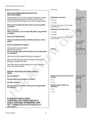 CAPA-Omnibus Child Version 5.0.0
Coding rules

Definitions and questions

Codes

DISREGARD FOR SAFETY

Ever:CGK8E01
Intensity

RECKLESS DISREGARD FOR SAFETY OF
SELF OR OTHERS
Subject enters into or causes dangerous situations without
considering the consequences to self or others. Do not
code car accidents that clearly were not the subject's fault.

0 = Absent
2 = Present
3 = Present, and subject or other needed
medical attention.

What happened?
Have you driven a car or motor bike after using alcohol
or drugs?

DISREGARD FOR SAFETY IN PP
0 = Absent
2 = Present

N

Do you like taking risks?

LY

Have you ever been the driver when an auto accident
occurred?

CGK8I01
Intensity

Do you consider yourself a reckless person or a risktaker?
Do you do dangerous things?

CGK8O01

EW

Can you give me an example?
Why did you do that?
Do you usually speed when driving a car or motorcycle
or 4-wheeler?

O

3 = Present, and subject or other needed
medical attention.

Ever:CGK8F01
Frequency

Ever:CGK8O01

/ /

How much over the speed limit do you usually go?

VI

When was the first time you put yourself or others into a
dangerous situation like that?

RE

How often have you done dangerous or risky things like
that, in the last 3 months?

SUBJECT HAS CHILD OR TAKES CARE OF
CHILD
Do you babysit?

SUBJECT HAS CHILD OR TAKES CARE
OF CHILD
0 = No

Or other children?

2 = Yes

Do you work in a situation where you are responsible
for children?

PRIMARY PERIOD CARES FOR
CHILD(REN)

FO

R

Do you watch your brothers or sisters?

Ever:ywn0300
Intensity

0 = No
2 = Yes

IF SUBJECT HAS A CHILD,
'STEPCHILD' OR TAKES CARE OF A
CHILD, CONTINUE. OTHERWISE, SKIP
TO "", (PAGE ERROR! BOOKMARK NOT
DEFINED.).

Conduct Problems

10

ywn3303
Intensity

 