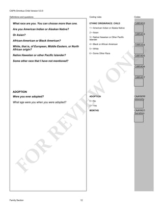 CAPA-Omnibus Child Version 5.0.0
Coding rules

Codes

What race are you. You can choose more than one.

ETHNIC ORIGIN/RACE: CHILD

CUB5X02

Are you American Indian or Alaskan Native?

1 = American Indian or Alaska Native

Definitions and questions

2 = Asian

Or Asian?

CUB5X03

3 = Native Hawaiian or Other Pacific
Islander

African-American or Black American?

5 = White
6 = Some Other Race

Native Hawaiian or other Pacific Islander?

ADOPTION
Were you ever adopted?

EW

O

N

Some other race that I have not mentioned?

ADOPTION

What age were you when you were adopted?

0 = No

CUB5X04

LY

4 = Black or African American

White, that is, of European, Middle Eastern, or North
African origin?

CUB5X05

CUB5X06

CUB5X07

CAA9X99
Intensity

FO

R

RE

VI

2 = Yes

Family Section

12

MONTHS

CAA9X01
Duration

 