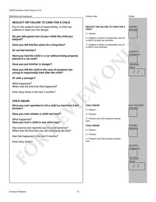 CAPA-Omnibus Child Version 5.0.0
Coding rules

Codes

NEGLECT OR FAILURE TO CARE FOR A
CHILD

Definitions and questions

CGK9I01
Intensity

NEGLECT OR FAILURE TO CARE FOR A CHILD
Due to the subject's lack of responsibility, a child has
suffered or been put into danger.

0 = Absent

Do you take good care of your child/ the child you
babysit?

2 = Neglect or failure to adequately care for
a child in at least two activities.

Have you left him/her alone for a long time?

LY

3 = Neglect or failure to adequately care for
a child in most activities.

Or not fed him/her?

CGK9F01
Frequency

N

Have you had the child in a car without being properly
placed in a car seat?
Have you put him/her in danger?

O

Have you left the child in the care of someone too
young to responsibly look after the child?

What happened?
When was the first time that happened?
How many times in the last 3 months?

CHILD ABUSE

EW

Or with a stranger?

CHILD ABUSE

Have you ever shaken a child real hard?
What happened?
Have you hurt a child in any other way?

/ /

Ever:CGL0E01
Intensity

2 = Present
3 = Present and child required medical
care.

RE

VI

Have you ever spanked or hit a child so hard that it left
bruises?

CGK9O01
Onset

CHILD ABUSE

Has anyone ever reported you to social services?
When was the first time you did something like that?

0 = Absent

CGL0I01
Intensity

2 = Present

Has that happened in the last 3 months?

R

3 = Present and child required medical
care.

How many times?

CGL0F01
Frequency

FO
Conduct Problems

0 = Absent

CGL0O01
Onset

/ /

12

 
