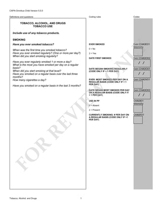 CAPA-Omnibus Child Version 5.0.0
Coding rules

Codes

Have you ever smoked tobacco?

EVER SMOKED

When was the first time you smoked tobacco?
Have you ever smoked regularly? (One or more per day?)
When did you start smoking regularly?

0 = No

Ever:CHA0E01
Intensity

Definitions and questions

TOBACCO, ALCOHOL, AND DRUGS
TOBACCO USE
Include use of any tobacco products.

DATE FIRST SMOKED

N

Have you ever regularly smoked 1 or more a day?
What is the most you have smoked per day on a regular
basis?
When did you start smoking at that level?
Have you smoked on a regular basis over the last three
months?
How many cigarettes a day?

2 = Yes

LY

SMOKING

O

DATE BEGAN SMOKING REGULARLY
(CODE ONLY IF > 1 PER DAY)

EW

Have you smoked on a regular basis in the last 3 months?

EVER: MOST SMOKED PER DAY ON A
REGULAR BASIS (CODE ONLY IF > 1
PER DAY)

Ever:CHA0O02

/ /

Ever:CHA0O01

/ /
Ever:CHA0V01

DATE BEGAN MOST SMOKED PER DAY
ON A REGULAR BASIS (CODE ONLY IT
> 1 PER DAY)

Ever:CHA0O03

USE IN PP

CHA0I01
Intensity

FO

R

RE

VI

0 = Absent

Tobacco, Alcohol, and Drugs

1

/ /

2 = Present
CURRENTLY SMOKING: # PER DAY ON
A REGULAR BASIS (CODE ONLY IF >1
PER DAY)

CHA0F01

 