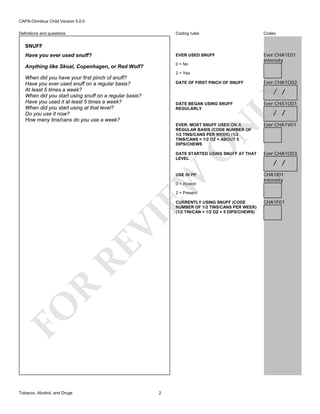 CAPA-Omnibus Child Version 5.0.0
Coding rules

Codes

Have you ever used snuff?

EVER USED SNUFF

Anything like Skoal, Copenhagen, or Red Wolf?

0 = No

Ever:CHA1E01
Intensity

Definitions and questions

SNUFF

2 = Yes

When did you have your first pinch of snuff?
Have you ever used snuff on a regular basis?
At least 5 times a week?
When did you start using snuff on a regular basis?
Have you used it at least 5 times a week?
When did you start using at that level?
Do you use it now?
How many tins/cans do you use a week?

DATE OF FIRST PINCH OF SNUFF

Ever:CHA1O02

LY

/ /

Ever:CHA1O01

EVER: MOST SNUFF USED ON A
REGULAR BASIS (CODE NUMBER OF
1/2 TINS/CANS PER WEEK) (1/2
TINS/CANS = 1/2 OZ = ABOUT 5
DIPS/CHEWS

Ever:CHA1V01

DATE STARTED USING SNUFF AT THAT
LEVEL

Ever:CHA1O03

USE IN PP

CHA1I01
Intensity

EW

O

N

DATE BEGAN USING SNUFF
REGULARLY

0 = Absent

/ /

/ /

2 = Present

FO

R

RE

VI

CURRENTLY USING SNUFF (CODE
NUMBER OF 1/2 TINS/CANS PER WEEK)
(1/2 TIN/CAN = 1/2 OZ = 5 DIPS/CHEWS)

Tobacco, Alcohol, and Drugs

2

CHA1F01

 