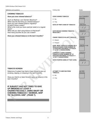 CAPA-Omnibus Child Version 5.0.0
Coding rules

Codes

Have you ever chewed tobacco?

EVER CHEWED TOBACCO

Such as Redman, Levi Garrett, Beechnut?
When was the first time you chewed tobacco?
Have you ever chewed tobacco regularly?
At least 5 times a week?
What is the most you have used per week on a regular
basis?
When did you start using tobacco at that level?
How many pouches do you use a week?

0 = No

Ever:CHA2E01
Intensity

Definitions and questions

CHEWING TOBACCO

2 = Yes
DATE OF FIRST CHEW OF TOBACCO

CHA2O02

LY

/ /

CHA2O01

CHEWS TOBACCO IN LAST 3 MONTHS

CHA2I01
Intensity

Have you chewed tobacco in the last 3 months?
0 = Absent

O

2 = Present

N

DATE BEGAN CHEWING TOBACCO
REGULARLY

EVER: MOST TOBACCO CHEWED ON A
REGULAR BASIS (CODE NUMBER OF
1/2 POUCHES PER WEEK) (1/2 POUCH
=1 1/2 OZ = 3 WADS/CHEWS)

/ /

CHA2VO1 00

CHA2F01

DATE STARTED USING AT THAT LEVEL

CHA2O03

TOBACCO SCREEN

VI

EW

CURRENTLY USING CHEWING
TOBACCO (CODE NUMBER OF 1/2
POUCHES PER WEEK) (1/2 POUCH =1
1/2 OZ = 3 WADS/CHEWS)

RE

Determine if subject has tried or been forced to give up
smoking, dipping, or chewing in the last 3 months.

0 = No

Have you tried to or been forced to give up tobacco in the
last 3 months?

R

2 = Yes

FO

IF SUBJECT HAS NOT TRIED TO GIVE
UP SMOKING AT LEAST 5
CIGARETTES DAILY, USING SNUFF OR
CHEWING TOBACCO > 5X/WEEK, SKIP
TO "ALCOHOL USE", (PAGE 7).

Tobacco, Alcohol, and Drugs

ATTEMPT TO ABSTAIN FROM
TOBACCO

3

/ /

tob1I00
Intensity

 