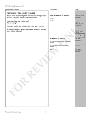 CAPA-Omnibus Child Version 5.0.0
Coding rules

Codes

Actual effort at abstaining from tobacco use, lasting at least
8 hours, but which proved to be unsuccessful.

EVER: ATTEMPTED TO ABSTAIN

Ever:CHL5E01
Intensity

How often have you tried to quit?
For how long?

2 = Yes

Definitions and questions

ABSTAINING FROM USE OF TOBACCO

0 = No

Ever:CHL5V01
Frequency

LY

Have you tried to quit or had to quit in the last 3 months?
In the last 3 months, what is the longest amount of time you
went without tobacco?

N

Ever:CHL5O01
Onset

ATTEMPTED TO ABSTAIN

CHL5I01
Intensity

O

0 = Has not tried to abstain during last 3
months

/ /

2 = Has tried to abstain during last 3
months

FO

R

RE

VI

EW

DAYS

Tobacco, Alcohol, and Drugs

4

CHL5D01
Duration

 
