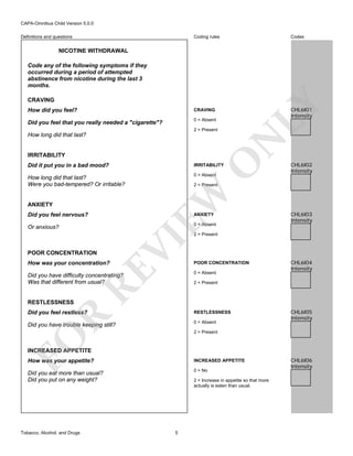 CAPA-Omnibus Child Version 5.0.0
Coding rules

Definitions and questions

Codes

NICOTINE WITHDRAWAL
Code any of the following symptoms if they
occurred during a period of attempted
abstinence from nicotine during the last 3
months.

How did you feel?

CHL6I01
Intensity

CRAVING

Did you feel that you really needed a "cigarette"?

LY

CRAVING

0 = Absent
2 = Present

N

How long did that last?

O

IRRITABILITY
Did it put you in a bad mood?

IRRITABILITY

How long did that last?
Were you bad-tempered? Or irritable?

0 = Absent

2 = Present

EW

ANXIETY
Did you feel nervous?

ANXIETY

0 = Absent

Or anxious?

CHL6I02
Intensity

CHL6I03
Intensity

POOR CONCENTRATION

RE

How was your concentration?

VI

2 = Present

0 = Absent

Did you have difficulty concentrating?
Was that different from usual?

RESTLESSNESS

POOR CONCENTRATION

CHL6I04
Intensity

2 = Present

RESTLESSNESS

Did you have trouble keeping still?

0 = Absent

R

Did you feel restless?

CHL6I05
Intensity

FO

2 = Present

INCREASED APPETITE
How was your appetite?

INCREASED APPETITE

Did you eat more than usual?
Did you put on any weight?

0 = No

Tobacco, Alcohol, and Drugs

2 = Increase in appetite so that more
actually is eaten than usual.

5

CHL6I06
Intensity

 