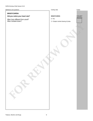 CAPA-Omnibus Child Version 5.0.0
Coding rules

Codes

Did you notice your heart rate?

BRADYCARDIA

Was it any different from usual?
Was it slowed down?

0 = No

CHL6I07
Intensity

Definitions and questions

BRADYCARDIA

FO

R

RE

VI

EW

O

N

LY

2 = Subject noticed slowing of pulse.

Tobacco, Alcohol, and Drugs

6

 