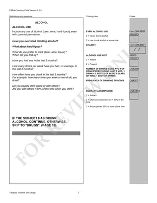 CAPA-Omnibus Child Version 5.0.0
Coding rules

Codes

Include any use of alcohol (beer, wine, hard liquor), even
with parental permission.

EVER: ALCOHOL USE

Ever:CHA3E01
Intensity

Have you ever tried drinking alcohol?

2 = Has drunk alcohol at some time

Definitions and questions

ALCOHOL
ALCOHOL USE

0 = Never drunk alcohol

LY

Ever:CHA3O01

CHA3O01

What about hard liquor?

/ /

What do you prefer to drink (beer, wine, liquor)?
When did you first try?

0 = Absent

Have you had any in the last 3 months?

2 = Present

How many drinks per week have you had, on average, in
the last 3 months?

N

ALCOHOL USE IN PP

CHA3I01

FREQUENCY OF DRINKING EPISODES

CHA3F01

O

NUMBER OF DRINKS (CODE AVG # OF
DRINKS/WEEK DURING LAST 3 MOS; 1
DRINK = 1 BOTTLE OF BEER; 1 GLASS
OF WINE; 1 SHOT OF SPIRITS

How often have you drank in the last 3 months?
For example, how many times per week or month do you
drink?

EW

Do you usually drink alone or with others?
Are you with others >50% of the time when you drink?

SOLITARY/ACCOMPANIED
0 = Solitary

VI

2 = Often accompanied, but < 50% of the
time

FO

R

RE

IF THE SUBJECT HAS DRUNK
ALCOHOL, CONTINUE, OTHERWISE,
SKIP TO "DRUGS", (PAGE 18).

Tobacco, Alcohol, and Drugs

JJJ0I05
Intensity

7

3 = Accompained 50% or more of the time

CHA3X01

 