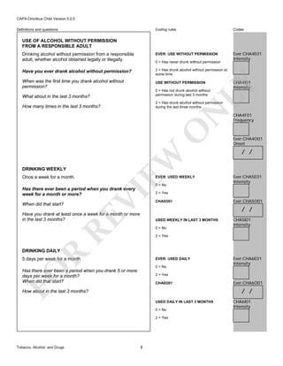 CAPA-Omnibus Child Version 5.0.0
Coding rules

Codes

Drinking alcohol without permission from a responsible
adult, whether alcohol obtained legally or illegally.

EVER: USE WITHOUT PERMISSION

Ever:CHA4E01
Intensity

Have you ever drank alcohol without permission?

2 = Has drunk alcohol without permission at
some time

When was the first time you drank alcohol without
permission?

USE WITHOUT PERMISSION

Definitions and questions

USE OF ALCOHOL WITHOUT PERMISSION
FROM A RESPONSIBLE ADULT

0 = Has not drunk alcohol without
permission during last 3 months

What about in the last 3 months?

2 = Has drunk alcohol without permission
during the last three months

Once a week for a month.

EW

O

N

How many times in the last 3 months?

DRINKING WEEKLY

EVER: USED WEEKLY
0 = No

VI

Has there ever been a period when you drank every
week for a month or more?
When did that start?

CHA4I01
Intensity

LY

0 = Has never drunk without permission

RE

Have you drank at least once a week for a month or more
in the last 3 months?

CHA4F01
Frequency

Ever:CHA4O01
Onset

/ /

Ever:CHA5E01
Intensity

2 = Yes
CHA5O01

Ever:CHA5O01

/ /
USED WEEKLY IN LAST 3 MONTHS
0 = No

CHA5I01
Intensity

2 = Yes

R

DRINKING DAILY

5 days per week for a month

EVER: USED DAILY

FO

0 = No

Has there ever been a period when you drank 5 or more
days per week for a month?
When did that start?

2 = Yes
CHA6O01

Ever:CHA6O01

/ /

How about in the last 3 months?
USED DAILY IN LAST 3 MONTHS
0 = No
2 = Yes

Tobacco, Alcohol, and Drugs

Ever:CHA6E01
Intensity

8

CHA6I01
Intensity

 