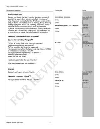 CAPA-Omnibus Child Version 5.0.0
Coding rules

Definitions and questions

Codes

EVER: BINGE DRINKING

Ever:alc0100
Intensity

BINGE DRINKING

0 = No
2 = Yes
BINGE DRINKING IN LAST 3 MONTHS
0 = No
2 = Yes

Do you have drinking "binges"?

DRUNK

VI

How many times in the last 3 months?

Subject's self-report of being "drunk".

RE

Have you ever been "drunk"?

O

Ever:alc0115

/ /

EVER DRUNK
0 = No

Ever:CHA8E01
Intensity

2 = Yes

Have you been "drunk" in the last 3 months?

DRUNK IN PP
0 = No

R

2 = Yes

FO
Tobacco, Alcohol, and Drugs

ALC0115

EW

Do you, at times, drink more than you intended?
Has that caused you any problems?
Tell me about the last time that happened.
Have you done anything that you really regretted or felt bad
or embarrassed about as a result?
Have you vomited or passed out as a result?
Where does that happen?
When was the first time?

N

alc0110
Frequency

Have you ever drank alcohol to excess?

Has that happened in the last 3 months?

alc0105
Intensity

LY

Subject has during the last 3 months drank an amount of
alcohol that was, in their opinion or in fact, in excess of
what they could physically handle. The focus here is on the
amount drank, not the frequency of drinking. Binge drinking
leading to physical illness (i.e. vomiting, blackouts) and/or
negative social consequences (i.e. loss of judgement,
violence, sexually inappropriate behavior, driving under the
influence, etc.) The subject may or may not drink often, but
at times drinks to a level that interferes with functioning.

9

CHA8I01
Intensity

 